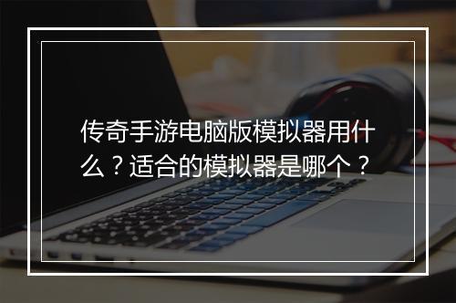 传奇手游电脑版模拟器用什么？适合的模拟器是哪个？