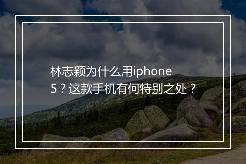 林志颖为什么用iphone5？这款手机有何特别之处？