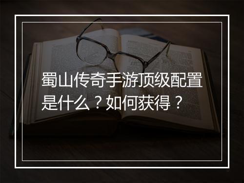 蜀山传奇手游顶级配置是什么？如何获得？