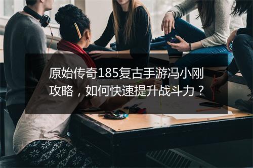 原始传奇185复古手游冯小刚攻略，如何快速提升战斗力？