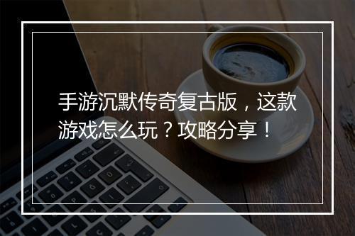 手游沉默传奇复古版，这款游戏怎么玩？攻略分享！
