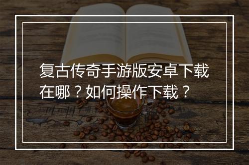 复古传奇手游版安卓下载在哪？如何操作下载？