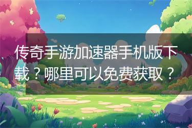 传奇手游加速器手机版下载？哪里可以免费获取？