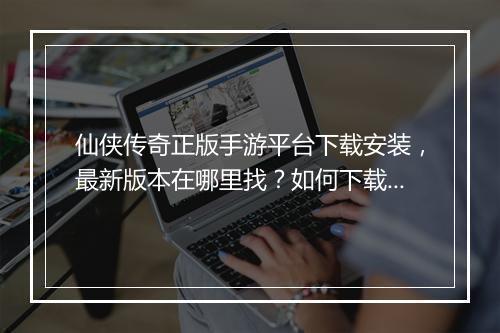 仙侠传奇正版手游平台下载安装，最新版本在哪里找？如何下载？