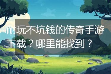 耐玩不坑钱的传奇手游下载？哪里能找到？