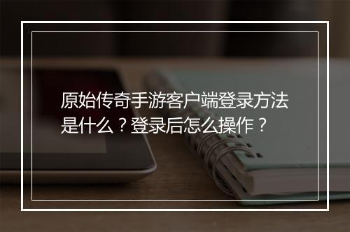 原始传奇手游客户端登录方法是什么?登录后怎么操作?