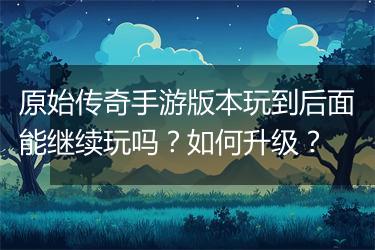 原始传奇手游版本玩到后面能继续玩吗？如何升级？