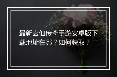 最新玄仙传奇手游安卓版下载地址在哪？如何获取？