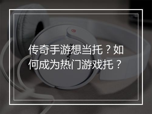 传奇手游想当托？如何成为热门游戏托？