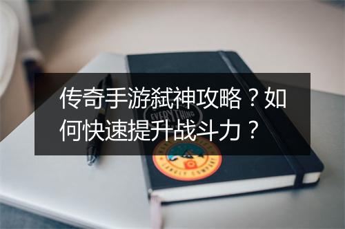 传奇手游弑神攻略？如何快速提升战斗力？