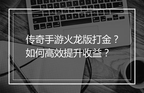 传奇手游火龙版打金？如何高效提升收益？
