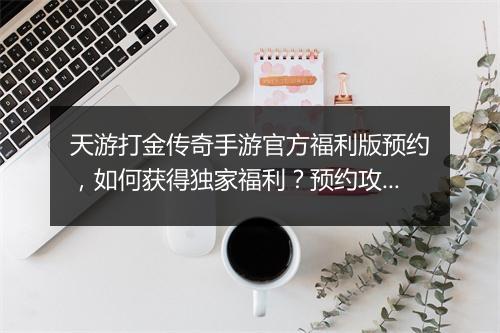 天游打金传奇手游官方福利版预约，如何获得独家福利？预约攻略详解！