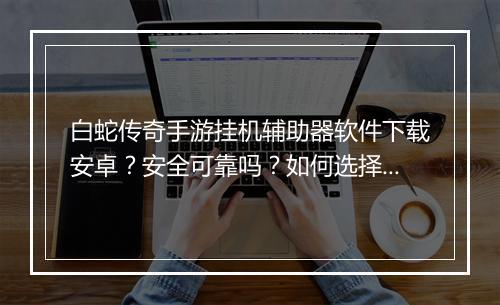 白蛇传奇手游挂机辅助器软件下载安卓？安全可靠吗？如何选择？