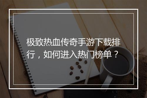 极致热血传奇手游下载排行，如何进入热门榜单？