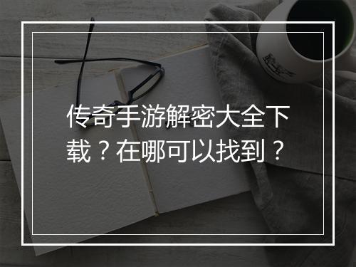 传奇手游解密大全下载？在哪可以找到？