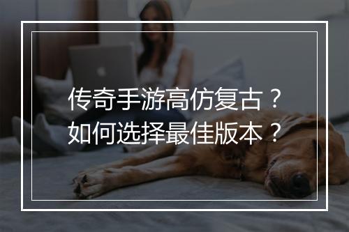 传奇手游高仿复古？如何选择最佳版本？