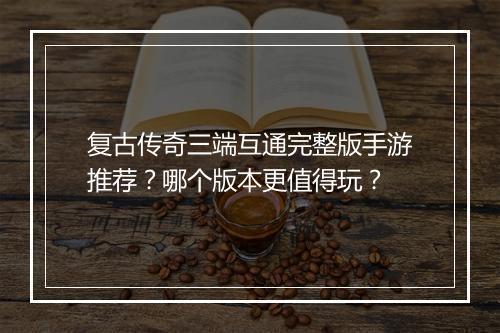 复古传奇三端互通完整版手游推荐？哪个版本更值得玩？