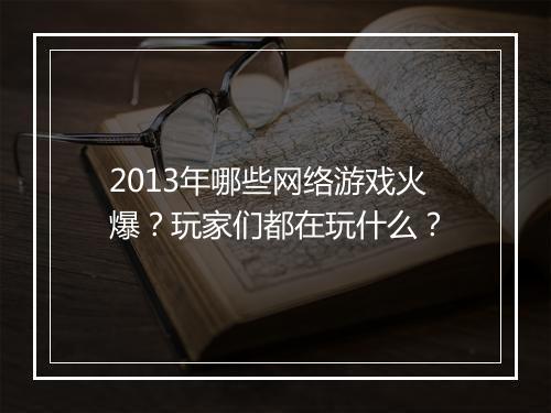 2013年哪些网络游戏火爆？玩家们都在玩什么？