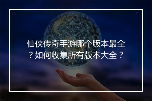 仙侠传奇手游哪个版本最全？如何收集所有版本大全？