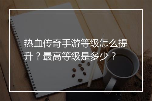 热血传奇手游等级怎么提升？最高等级是多少？