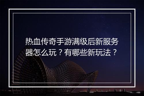 热血传奇手游满级后新服务器怎么玩？有哪些新玩法？
