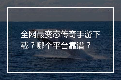 全网最变态传奇手游下载？哪个平台靠谱？