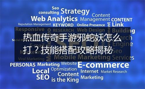 热血传奇手游邪蛇妖怎么打？技能搭配攻略揭秘