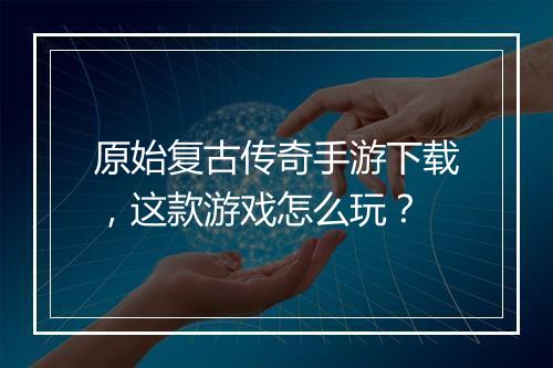 原始复古传奇手游下载，这款游戏怎么玩？