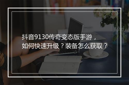 抖音9130传奇变态版手游，如何快速升级？装备怎么获取？