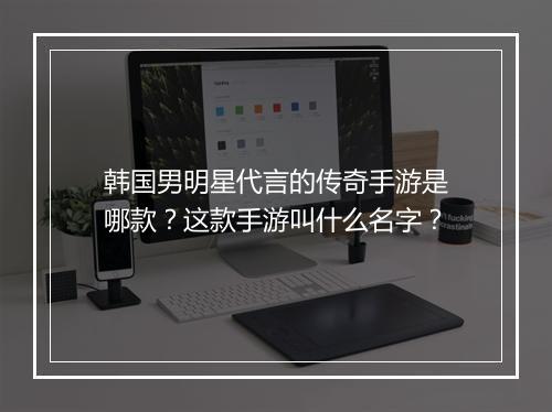 韩国男明星代言的传奇手游是哪款？这款手游叫什么名字？