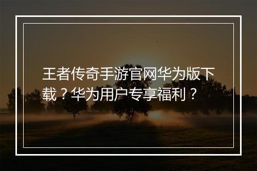 王者传奇手游官网华为版下载？华为用户专享福利？
