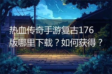 热血传奇手游复古176版哪里下载？如何获得？