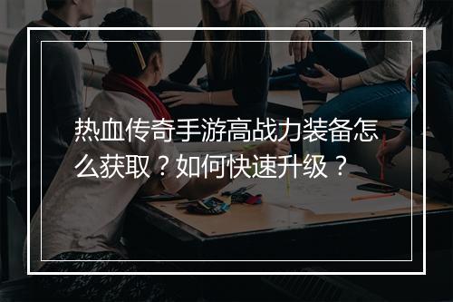 热血传奇手游高战力装备怎么获取？如何快速升级？