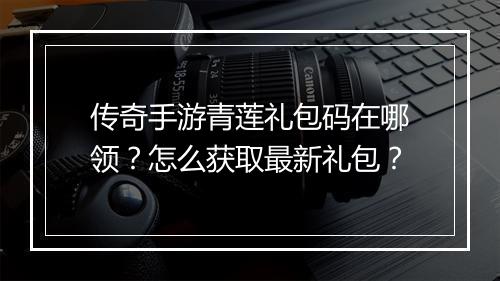 传奇手游青莲礼包码在哪领？怎么获取最新礼包？