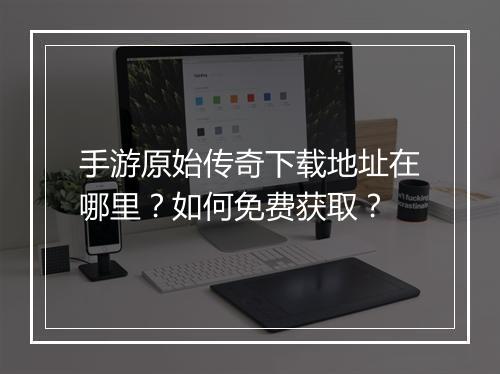 手游原始传奇下载地址在哪里？如何免费获取？