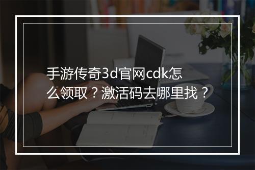 手游传奇3d官网cdk怎么领取？激活码去哪里找？