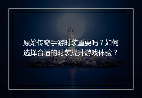 原始传奇手游时装重要吗？如何选择合适的时装提升游戏体验？