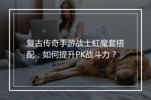 复古传奇手游战士虹魔套搭配，如何提升PK战斗力？