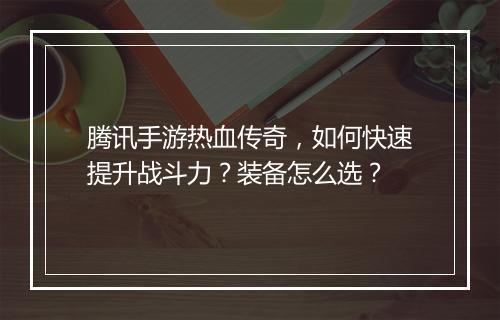 腾讯手游热血传奇，如何快速提升战斗力？装备怎么选？