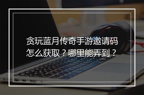 贪玩蓝月传奇手游邀请码怎么获取？哪里能弄到？