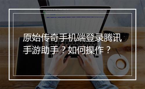 原始传奇手机端登录腾讯手游助手？如何操作？