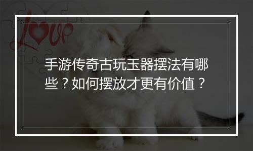 手游传奇古玩玉器摆法有哪些？如何摆放才更有价值？