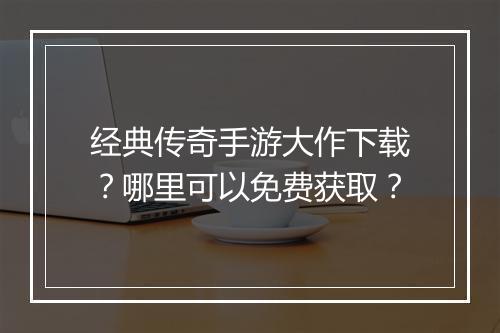 经典传奇手游大作下载？哪里可以免费获取？