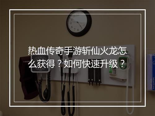 热血传奇手游斩仙火龙怎么获得？如何快速升级？