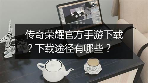 传奇荣耀官方手游下载？下载途径有哪些？