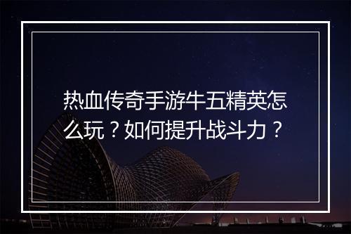 热血传奇手游牛五精英怎么玩？如何提升战斗力？