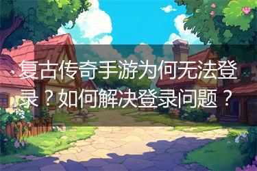 复古传奇手游为何无法登录？如何解决登录问题？