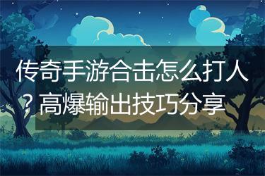 传奇手游合击怎么打人？高爆输出技巧分享