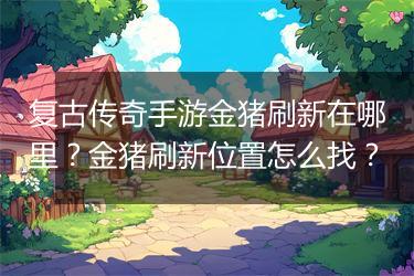 复古传奇手游金猪刷新在哪里？金猪刷新位置怎么找？