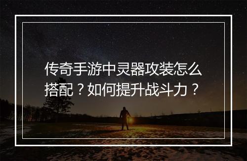 传奇手游中灵器攻装怎么搭配？如何提升战斗力？